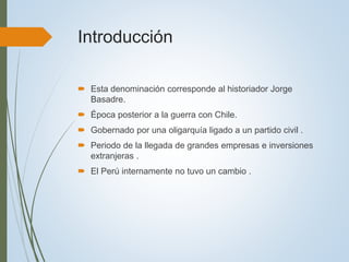 Introducción
 Esta denominación corresponde al historiador Jorge
Basadre.
 Época posterior a la guerra con Chile.
 Gobernado por una oligarquía ligado a un partido civil .
 Periodo de la llegada de grandes empresas e inversiones
extranjeras .
 El Perú internamente no tuvo un cambio .
 