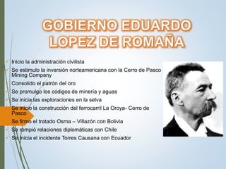  Inicio la administración civilista
 Se estimulo la inversión norteamericana con la Cerro de Pasco
Mining Company
 Consolido el patrón del oro
 Se promulgo los códigos de minería y aguas
 Se inicia las exploraciones en la selva
 Se inicio la construcción del ferrocarril La Oroya- Cerro de
Pasco
 Se firmo el tratado Osma – Villazón con Bolivia
 Se rompió relaciones diplomáticas con Chile
 Se inicia el incidente Torres Causana con Ecuador
 