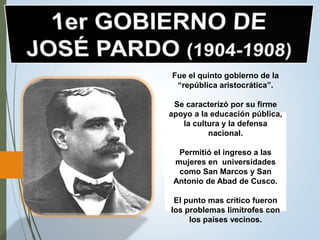 Fue el quinto gobierno de la
“república aristocrática”.
Se caracterizó por su firme
apoyo a la educación pública,
la cultura y la defensa
nacional.
Permitió el ingreso a las
mujeres en universidades
como San Marcos y San
Antonio de Abad de Cusco.
El punto mas crítico fueron
los problemas limítrofes con
los países vecinos.
 