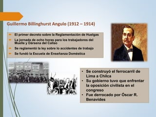 Guillermo Billinghurst Angulo (1912 – 1914)
 El primer decreto sobre la Reglamentación de Huelgas
 La jornada de ocho horas para los trabajadores del
Muelle y Dársena del Callao
 Se reglamentó la ley sobre lo accidentes de trabajo
 Se fundó la Escuela de Enseñanza Doméstica
• Se construyó el ferrocarril de
Lima a Chilca
• Su gobierno tuvo que enfrentar
la oposición civilista en el
congreso
• Fue derrocado por Óscar R.
Benavides
 