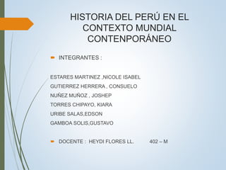 HISTORIA DEL PERÚ EN EL
CONTEXTO MUNDIAL
CONTENPORÁNEO
 INTEGRANTES :
ESTARES MARTINEZ ,NICOLE ISABEL
GUTIERREZ HERRERA , CONSUELO
NUÑEZ MUÑOZ , JOSHEP
TORRES CHIPAYO, KIARA
URIBE SALAS,EDSON
GAMBOA SOLIS,GUSTAVO
 DOCENTE : HEYDI FLORES LL. 402 – M
 
