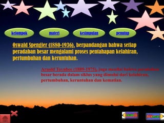 kelompok materi kesimpulan penutup
Oswald Spengler (1880-1936), berpandangan bahwa setiap
peradaban besar mengalami proses pentahapan kelahiran,
pertumbuhan dan keruntuhan.
Arnold Toynbee (1889-1975), juga menilai bahwa peradaban
besar berada dalam siklus yang dimulai dari kelahiran,
pertumbuhan, keruntuhan dan kematian.
 