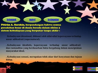 kelompok materi kesimpulan penutup
Pitirim A. Sorokin, berpandangan bahwa semua
peradaban besar di dunia berada dalam siklus 3
sistem kebudayaan yang berputar tanpa akhir :
. Kebudayaan ideasional, didasari oleh nilai-nilai kepercayaan terhadap
unsur adikodrati (supernatural).
. Kebudayaan idealistis, kepercayaan terhadap unsur adikodrati
dan rasionalitas yang berdasarkan fakta bergabung dalam menciptakan
masyarakat ideal.
. Kebudayaan sensasi, merupakan tolok ukur dari kenyataan dan tujuan
hidup.
 