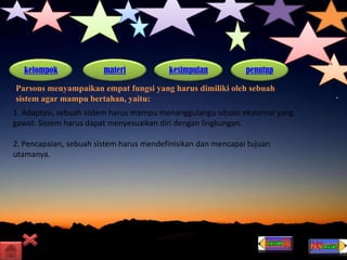kelompok materi kesimpulan penutup
Parsons menyampaikan empat fungsi yang harus dimiliki oleh sebuah
sistem agar mampu bertahan, yaitu:
1. Adaptasi, sebuah sistem harus mampu menanggulangu situasi eksternal yang
gawat. Sistem harus dapat menyesuaikan diri dengan lingkungan.
2. Pencapaian, sebuah sistem harus mendefinisikan dan mencapai tujuan
utamanya.
 