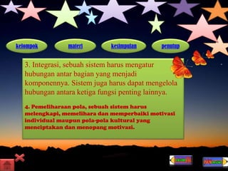 kelompok materi kesimpulan penutup
3. Integrasi, sebuah sistem harus mengatur
hubungan antar bagian yang menjadi
komponennya. Sistem juga harus dapat mengelola
hubungan antara ketiga fungsi penting lainnya.
4. Pemeliharaan pola, sebuah sistem harus
melengkapi, memelihara dan memperbaiki motivasi
individual maupun pola-pola kultural yang
menciptakan dan menopang motivasi.
 