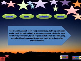 kelompok materi kesimpulan penutup
Teori konflik adalah teori yang memandang bahwa perubahan
sosial tidak terjadi melalui proses penyesuaian nilai-nilai yang
membawa perubahan, tetapi terjadi akibat adanya konflik yang
menghasilkan kompromi-kompromi yang berbeda dengan
kondisi semula.
 
