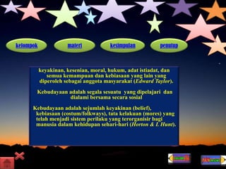 kelompok materi kesimpulan penutup
keyakinan, kesenian, moral, hukum, adat istiadat, dan
semua kemampuan dan kebiasaan yang lain yang
diperoleh sebagai anggota masyarakat (Edward Taylor).
Kebudayaan adalah segala sesuatu yang dipelajari dan
dialami bersama secara sosial
Kebudayaan adalah sejumlah keyakinan (belief),
kebiasaan (costum/folkways), tata kelakuan (mores) yang
telah menjadi sistem perilaku yang terorganisir bagi
manusia dalam kehidupan sehari-hari (Horton & L Hunt).
 