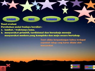 kelompok materi kesimpulan penutup
Teori evolusi
Perubahan sosial budaya bersifat :
1. lambat / waktunya lama.
2. masyarakat primitif, tardisional dan bersahaja menuju
masyarakat modern yang kompleks dan maju secara bertahap.
Teori siklus berpandangan bahwa terdapat
sejumlah tahap yang harus dilalui oleh
masyarakat.
 