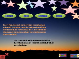 kelompok materi kesimpulan penutup
Teori fungsional menerima perubahan
sebagai sesuatu yang konstan dan tidak
memerlukan “penjelasan”. Perubahan
dianggap mengacaukan keseimbangan
masyarakat.
Teori konflik menilai bahwa yang
konstan adalah konflik sosial, bukan
perubahan.
 