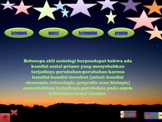 kelompok materi kesimpulan penutup
Beberapa ahli sosiologi berpendapat bahwa ada
kondisi sosial primer yang menyebabkan
terjadinya perubahan-perubahan karena
kondisi-kondisi tersebut (misal: kondisi
ekonomis, teknologis, geografis atau biologis)
menyebabkan terjadinya perubahan pada aspek
kehidupan sosial lainnya.
 