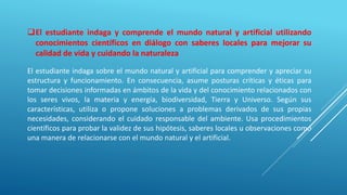 El estudiante indaga y comprende el mundo natural y artificial utilizando
conocimientos científicos en diálogo con saberes locales para mejorar su
calidad de vida y cuidando la naturaleza
El estudiante indaga sobre el mundo natural y artificial para comprender y apreciar su
estructura y funcionamiento. En consecuencia, asume posturas críticas y éticas para
tomar decisiones informadas en ámbitos de la vida y del conocimiento relacionados con
los seres vivos, la materia y energía, biodiversidad, Tierra y Universo. Según sus
características, utiliza o propone soluciones a problemas derivados de sus propias
necesidades, considerando el cuidado responsable del ambiente. Usa procedimientos
científicos para probar la validez de sus hipótesis, saberes locales u observaciones como
una manera de relacionarse con el mundo natural y el artificial.
 
