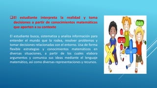 El estudiante interpreta la realidad y toma
decisiones a partir de conocimientos matemáticos
que aporten a su contexto
El estudiante busca, sistematiza y analiza información para
entender el mundo que lo rodea, resolver problemas y
tomar decisiones relacionadas con el entorno. Usa de forma
flexible estrategias y conocimientos matemáticos en
diversas situaciones, a partir de los cuales elabora
argumentos y comunica sus ideas mediante el lenguaje
matemático, así como diversas representaciones y recursos.
 