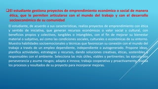 El estudiante, de acuerdo a sus características, realiza proyectos de emprendimiento con ética
y sentido de iniciativa, que generan recursos económicos o valor social y cultural, con
beneficios propios y colectivos, tangibles o intangibles, con el fin de mejorar su bienestar
material o subjetivo, así como las condiciones sociales, culturales o económicas de su entorno.
Muestra habilidades socioemocionales y técnicas que favorezcan su conexión con el mundo del
trabajo a través de un empleo dependiente, independiente o autogenerado. Propone ideas,
planifica actividades, estrategias y recursos, dando soluciones creativas, éticas, sostenibles y
responsables con el ambiente. Selecciona las más útiles, viables y pertinentes; las ejecuta con
perseverancia y asume riesgos; adapta e innova; trabaja cooperativa y proactivamente. Evalúa
los procesos y resultados de su proyecto para incorporar mejoras.
El estudiante gestiona proyectos de emprendimiento económico o social de manera
ética, que le permiten articularse con el mundo del trabajo y con el desarrollo
socioeconómico de su comunidad
 