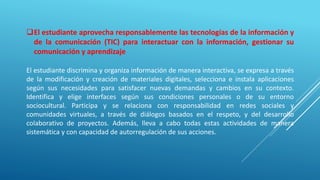 El estudiante aprovecha responsablemente las tecnologías de la información y
de la comunicación (TIC) para interactuar con la información, gestionar su
comunicación y aprendizaje
El estudiante discrimina y organiza información de manera interactiva, se expresa a través
de la modificación y creación de materiales digitales, selecciona e instala aplicaciones
según sus necesidades para satisfacer nuevas demandas y cambios en su contexto.
Identifica y elige interfaces según sus condiciones personales o de su entorno
sociocultural. Participa y se relaciona con responsabilidad en redes sociales y
comunidades virtuales, a través de diálogos basados en el respeto, y del desarrollo
colaborativo de proyectos. Además, lleva a cabo todas estas actividades de manera
sistemática y con capacidad de autorregulación de sus acciones.
 