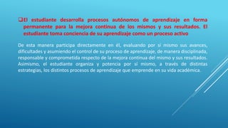 El estudiante desarrolla procesos autónomos de aprendizaje en forma
permanente para la mejora continua de los mismos y sus resultados. El
estudiante toma conciencia de su aprendizaje como un proceso activo
De esta manera participa directamente en él, evaluando por sí mismo sus avances,
dificultades y asumiendo el control de su proceso de aprendizaje, de manera disciplinada,
responsable y comprometida respecto de la mejora continua del mismo y sus resultados.
Asimismo, el estudiante organiza y potencia por sí mismo, a través de distintas
estrategias, los distintos procesos de aprendizaje que emprende en su vida académica.
 