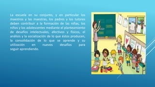 La escuela en su conjunto, y en particular los
maestros y las maestras, los padres y los tutores
deben contribuir a la formación de las niñas, los
niños y los adolescentes mediante el planteamiento
de desafíos intelectuales, afectivos y físicos, el
análisis y la socialización de lo que éstos producen,
la consolidación de lo que se aprende y su
utilización en nuevos desafíos para
seguir aprendiendo.
 