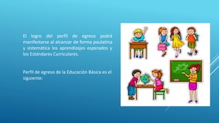 El logro del perfil de egreso podrá
manifestarse al alcanzar de forma paulatina
y sistemática los aprendizajes esperados y
los Estándares Curriculares.
Perfil de egreso de la Educación Básica es el
siguiente:
 
