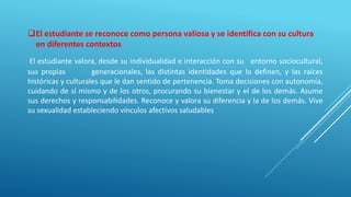 El estudiante se reconoce como persona valiosa y se identifica con su cultura
en diferentes contextos
El estudiante valora, desde su individualidad e interacción con su entorno sociocultural,
sus propias generacionales, las distintas identidades que lo definen, y las raíces
históricas y culturales que le dan sentido de pertenencia. Toma decisiones con autonomía,
cuidando de sí mismo y de los otros, procurando su bienestar y el de los demás. Asume
sus derechos y responsabilidades. Reconoce y valora su diferencia y la de los demás. Vive
su sexualidad estableciendo vínculos afectivos saludables
 