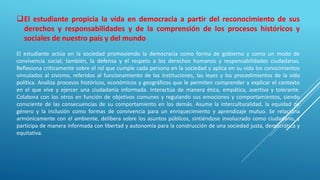 El estudiante propicia la vida en democracia a partir del reconocimiento de sus
derechos y responsabilidades y de la comprensión de los procesos históricos y
sociales de nuestro país y del mundo
El estudiante actúa en la sociedad promoviendo la democracia como forma de gobierno y como un modo de
convivencia social; también, la defensa y el respeto a los derechos humanos y responsabilidades ciudadanas.
Reflexiona críticamente sobre el rol que cumple cada persona en la sociedad y aplica en su vida los conocimientos
vinculados al civismo, referidos al funcionamiento de las instituciones, las leyes y los procedimientos de la vida
política. Analiza procesos históricos, económicos y geográficos que le permiten comprender y explicar el contexto
en el que vive y ejercer una ciudadanía informada. Interactúa de manera ética, empática, asertiva y tolerante.
Colabora con los otros en función de objetivos comunes y regulando sus emociones y comportamientos, siendo
consciente de las consecuencias de su comportamiento en los demás. Asume la interculturalidad, la equidad de
género y la inclusión como formas de convivencia para un enriquecimiento y aprendizaje mutuo. Se relaciona
armónicamente con el ambiente, delibera sobre los asuntos públicos, sintiéndose involucrado como ciudadano, y
participa de manera informada con libertad y autonomía para la construcción de una sociedad justa, democrática y
equitativa.
 