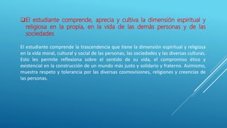 El estudiante comprende, aprecia y cultiva la dimensión espiritual y
religiosa en la propia, en la vida de las demás personas y de las
sociedades
El estudiante comprende la trascendencia que tiene la dimensión espiritual y religiosa
en la vida moral, cultural y social de las personas, las sociedades y las diversas culturas.
Esto les permite reflexiona sobre el sentido de su vida, el compromiso ético y
existencial en la construcción de un mundo más justo y solidario y fraterno. Asimismo,
muestra respeto y tolerancia por las diversas cosmovisiones, religiones y creencias de
las personas.
 