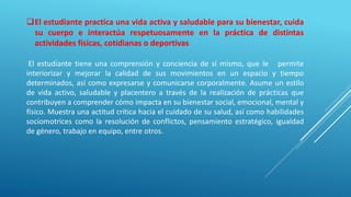 El estudiante practica una vida activa y saludable para su bienestar, cuida
su cuerpo e interactúa respetuosamente en la práctica de distintas
actividades físicas, cotidianas o deportivas
El estudiante tiene una comprensión y conciencia de sí mismo, que le permite
interiorizar y mejorar la calidad de sus movimientos en un espacio y tiempo
determinados, así como expresarse y comunicarse corporalmente. Asume un estilo
de vida activo, saludable y placentero a través de la realización de prácticas que
contribuyen a comprender cómo impacta en su bienestar social, emocional, mental y
físico. Muestra una actitud crítica hacia el cuidado de su salud, así como habilidades
sociomotrices como la resolución de conflictos, pensamiento estratégico, igualdad
de género, trabajo en equipo, entre otros.
 