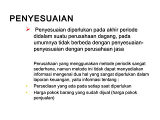  Penyesuaian diperlukan pada akhir periodePenyesuaian diperlukan pada akhir periode
didalam suatu perusahaan dagang, padadidalam suatu perusahaan dagang, pada
umumnya tidak berbeda dengan penyesuaian-umumnya tidak berbeda dengan penyesuaian-
penyesuaian dengan perusahaan jasapenyesuaian dengan perusahaan jasa
Perusahaan yang menggunakan metode periodik sangatPerusahaan yang menggunakan metode periodik sangat
sederhana, namun metode ini tidak dapat menyediakansederhana, namun metode ini tidak dapat menyediakan
informasi mengenai dua hal yang sangat diperlukan dalaminformasi mengenai dua hal yang sangat diperlukan dalam
laporan keuangan, yaitu informasi tentang :laporan keuangan, yaitu informasi tentang :
• Persediaan yang ada pada setiap saat diperlukanPersediaan yang ada pada setiap saat diperlukan
• Harga pokok barang yang sudah dijual (harga pokokHarga pokok barang yang sudah dijual (harga pokok
penjualan)penjualan)
PENYESUAIANPENYESUAIAN
 