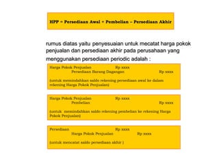 rumus diatas yaiturumus diatas yaitu penyesuaian untuk mecatat harga pokokpenyesuaian untuk mecatat harga pokok
penjualan dan persediaan akhir pada perusahaan yangpenjualan dan persediaan akhir pada perusahaan yang
menggunakan persediaan periodicmenggunakan persediaan periodic adalah :adalah :
HPP = Persediaan Awal + Pembelian – Persediaan Akhir
Harga Pokok Penjualan Rp xxxx
Persediaan Barang Dagangan Rp xxxx
(untuk memindahkan saldo rekening persediaan awal ke dalam
rekening Harga Pokok Penjualan)
Harga Pokok Penjualan Rp xxxx
Pembelian Rp xxxx
(untuk memindahkan saldo rekening pembelian ke rekening Harga
Pokok Penjualan)
Persediaan Rp xxxx
Harga Pokok Penjualan Rp xxxx
(untuk mencatat saldo persediaan akhir )
 