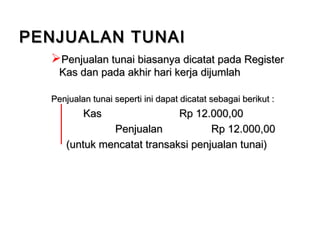Penjualan tunai biasanya dicatat pada RegisterPenjualan tunai biasanya dicatat pada Register
Kas dan pada akhir hari kerja dijumlahKas dan pada akhir hari kerja dijumlah
Penjualan tunai seperti ini dapat dicatat sebagai berikut :Penjualan tunai seperti ini dapat dicatat sebagai berikut :
KasKas Rp 12.000,00Rp 12.000,00
PenjualanPenjualan Rp 12.000,00Rp 12.000,00
(untuk mencatat transaksi penjualan tunai)(untuk mencatat transaksi penjualan tunai)
PENJUALAN TUNAIPENJUALAN TUNAI
 