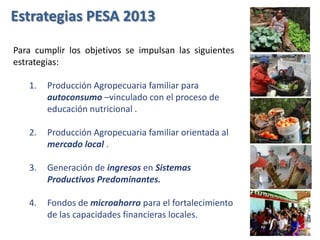 Estrategias PESA 2013
Para cumplir los objetivos se impulsan las siguientes
estrategias:
1. Producción Agropecuaria familiar para
autoconsumo –vinculado con el proceso de
educación nutricional .
2. Producción Agropecuaria familiar orientada al
mercado local .
3. Generación de ingresos en Sistemas
Productivos Predominantes.
4. Fondos de microahorro para el fortalecimiento
de las capacidades financieras locales.
 