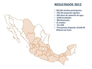RESULTADOS 2012
• 205,381 familias participantes
• 295,162 proyectos vigentes
• 820 obras de captación de agua
• 8,958 localidades
• 883 Municipios
• 16 estados
• 311 ADR
• Presupuesto Asignado: $2,628.40
Millones de Pesos
 