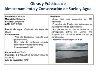 Beneficios:
•Agua para uso domestico de 385
habitantes
•Proyectos de Producción Alimentos en
planeación con los beneficiarios.
•Apropiación de la obra a través de la
participación activa del Comité Pro
Proyecto y la comunidad en el proceso de
construcción.
•Asesoría constante por un PSP.
Localidad: La Lucha I
Municipio: Calakmul
Estado: Campeche
ADR: ADR EDIAL
Fuente de agua: Captación de Agua de
Lluvia
Componentes:
• Área de Captación (cubierta con
geomembrana)
•Una caja de captación cerrada
(recubierta con geomembrana).
•Línea de conducción
Capacidad: 4475 m3
Inversión: $ 2’762,039.76 (Concurrencia de
recursos)
Año de inversión: 2012
Obras y Prácticas de
Almacenamiento y Conservación de Suelo y Agua
 