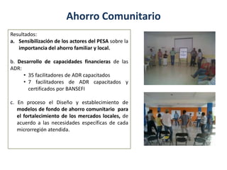 Ahorro Comunitario
Resultados:
a. Sensibilización de los actores del PESA sobre la
importancia del ahorro familiar y local.
b. Desarrollo de capacidades financieras de las
ADR:
• 35 facilitadores de ADR capacitados
• 7 facilitadores de ADR capacitados y
certificados por BANSEFI
c. En proceso el Diseño y establecimiento de
modelos de fondo de ahorro comunitario para
el fortalecimiento de los mercados locales, de
acuerdo a las necesidades específicas de cada
microrregión atendida.
 