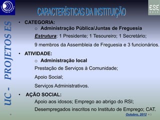 UC-PROJETOSES
• CATEGORIA:
o Administração Pública/Juntas de Freguesia
Estrutura: 1 Presidente; 1 Tesoureiro; 1 Secretário;
9 membros da Assembleia de Freguesia e 3 funcionários.
• ATIVIDADE:
o Administração local
Prestação de Serviços à Comunidade;
Apoio Social;
Serviços Administrativos.
• AÇÃO SOCIAL:
Apoio aos idosos; Emprego ao abrigo do RSI;
Desempregados inscritos no Instituto de Emprego; CAT.
3
 