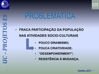 UC-PROJETOSES
• FRACA PARTICIPAÇÃO DA POPULAÇÃO
NAS ATIVIDADES SOCIO-CULTURAIS
• POUCO DINAMISMO;
• POUCA CRIATIVIDADE;
• “DESEMPOWERMENT”;
• RESISTÊNCIA À MUDANÇA.
4
 