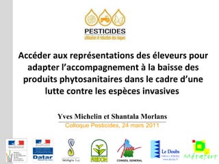Yves Michelin et Shantala Morlans Colloque Pesticides, 24 mars 2011 Accéder aux représentations des éleveurs pour adapter l’accompagnement à la baisse des produits phytosanitaires dans le cadre d’une lutte contre les espèces invasives  