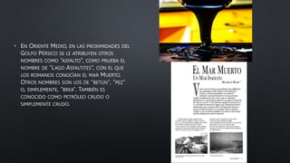• EN ORIENTE MEDIO, EN LAS PROXIMIDADES DEL
GOLFO PÉRSICO SE LE ATRIBUYEN OTROS
NOMBRES COMO “ASFALTO”, COMO PRUEBA EL
NOMBRE DE “LAGO ASFALTITES”, CON EL QUE
LOS ROMANOS CONOCÍAN EL MAR MUERTO.
OTROS NOMBRES SON LOS DE “BETÚN”, “PEZ”
O, SIMPLEMENTE, “BREA”. TAMBIÉN ES
CONOCIDO COMO PETRÓLEO CRUDO O
SIMPLEMENTE CRUDO.
 