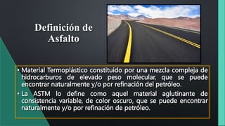 Definición de
Asfalto
• Material Termoplástico constituido por una mezcla compleja de
hidrocarburos de elevado peso molecular, que se puede
encontrar naturalmente y/o por refinación del petróleo.
• La ASTM lo define como aquel material aglutinante de
consistencia variable, de color oscuro, que se puede encontrar
naturalmente y/o por refinación de petróleo.
 