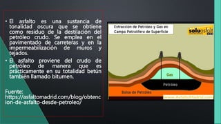 • El asfalto es una sustancia de
tonalidad oscura que se obtiene
como residuo de la destilación del
petróleo crudo. Se emplea en el
pavimentado de carreteras y en la
impermeabilización de muros y
tejados.
• El asfalto proviene del crudo de
petróleo de manera que es
prácticamente en su totalidad betún
también llamado bitumen.
Fuente:
https://asfaltomadrid.com/blog/obtenc
ion-de-asfalto-desde-petroleo/
 
