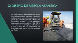  DISEÑO DE MEZCLA ASFÁLTICA
las mezclas asfálticas están formadas por un
material pétreo bien graduado y cemento
asfáltico como ligante. se elaboran en una
planta que calienta el material pétreo a una
temperatura de 140 o 150 ºc y el cemento
asfáltico a una temperatura de 110 a 130 ºc.
después que el material pétreo esté caliente
y seco se mezclan sus componentes de
acuerdo a una composición granulométrica
aprobada.
 
