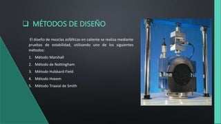  MÉTODOS DE DISEÑO
El diseño de mezclas asfálticas en caliente se realiza mediante
pruebas de estabilidad, utilizando uno de los siguientes
métodos:
1. Método Marshall
2. Método de Nottingham
3. Método Hubbard-Field
4. Método Hveem
5. Método Triaxial de Smith
 