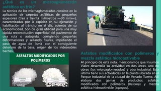 ¿Qué es un microaglomerado
asfáltico en frío?
La técnica de los microaglomerados consiste en la
aplicación de carpetas asfálticas de pequeños
espesores (tres a treinta milímetros —30 mm—),
caracterizadas por la rapidez en su ejecución y
habilitación al tránsito en el día, además de su
economicidad. Son de gran utilidad para una muy
rápida reconstitución superficial del pavimento de
una ruta o autopista, corrigiendo pequeñas
deformaciones y sellando fisuras, impidiendo el
paso de agua de lluvia con el consiguiente
deterioro de la base, origen de los indeseables
baches.
Asfaltos modificados con polímeros y
mezcla asfáltica hidroactivable
Al principio de esta nota, mencionamos que Insumos
Viales desarrolla su actividad en dos áreas, una de
obras (los microaglomerados) y otra industrial. Esta
última tiene sus actividades en la planta ubicada en el
Parque Industrial de la ciudad de Venado Tuerto. Allí
elabora dos gamas de productos: asfaltos
modificados con polímeros (flexotop) y mezcla
asfáltica hidroactivable (aquapav).
 