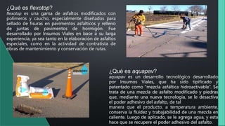 ¿Qué es flexotop?
flexotop es una gama de asfaltos modificados con
polímeros y caucho, especialmente diseñados para
sellado de fisuras en pavimentos asfálticos y relleno
de juntas de pavimentos de hormigón. Fue
desarrollado por Insumos Viales en base a su larga
experiencia, ya sea tanto en la elaboración de asfaltos
especiales, como en la actividad de contratista de
obras de mantenimiento y conservación de rutas.
¿Qué es aquapav?
aquapav es un desarrollo tecnológico desarrollado
por Insumos Viales, que ha sido tipificado y
patentado como “mezcla asfáltica hidroactivable”. Se
trata de una mezcla de asfalto modificado y piedras
que, mediante una nueva tecnología, se le desactiva
el poder adhesivo del asfalto, de tal
manera que el producto, a temperatura ambiente,
conserva la fluidez y trabajabilidad de una mezcla en
caliente. Luego de aplicado, se le agrega agua, y esta
hace que se recupere el poder adhesivo del asfalto.
 