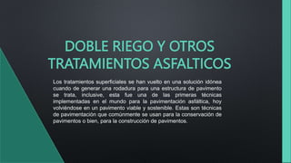 DOBLE RIEGO Y OTROS
TRATAMIENTOS ASFALTICOS
Los tratamientos superficiales se han vuelto en una solución idónea
cuando de generar una rodadura para una estructura de pavimento
se trata, inclusive, esta fue una de las primeras técnicas
implementadas en el mundo para la pavimentación asfáltica, hoy
volviéndose en un pavimento viable y sostenible. Estas son técnicas
de pavimentación que comúnmente se usan para la conservación de
pavimentos o bien, para la construcción de pavimentos.
 