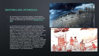 HISTORIA DEL PETRÓLEO
• EL PETRÓLEO ES CONOCIDO DESDE LA ANTIGÜEDAD
SEGÚN LA BIBLIA NO ES IMPERMEABILIZÓ SU ARCA CON
BETÚN UN DERIVADO DEL PETRÓLEO (GÉNESIS 6:13–
9:29)
• LA HISTORIA EXPLICA QUE TAMBIÉN LOS PUEBLOS DE
MESOPOTAMIA HACÍAN COMERCIO CON LOS ASFALTOS
LAS NAFTA Y LOS PET HONEST AL SUR DE LA ACTUAL
IRÁN YA HABÍAN UNOS POZOS DE PETRÓLEO HACE UNOS
500 A. C. Y LOS CHINOS BUSCABAN PETRÓLEO BAJO
TIERRA UTILIZANDO CAÑAS DE BAMBÚ Y TUBOS DE
BRONCE Y LO UTILIZABAN PARA USOS DOMÉSTICOS Y DE
ALUMBRADO LOS FENICIOS COMERCIABAN CON
PETRÓLEO QUE OBTENÍAN EN LAS ORILLAS DEL MAR
CASPIO LOS GRIEGOS DESTRUÍAN LAS FLOTAS ENEMIGAS
DERRAMANDO PETRÓLEO AL MAR Y PRENDIENDO FUEGO
EL ACEITE DE PIEDRA TAMBIÉN SE UTILIZÓ EN LA ÉPOCA
PREINDUSTRIAL CON FINALIDADES TERAPÉUTICAS PARA
EMBALSAMIENTO DE LOS MUERTOS Y TAMBIÉN COMO
REMEDIO NATURAL CONTRA LAS CONTUSIONES LAS
QUEMADURAS O LOS REUMATISMOS
 
