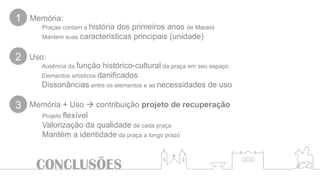 CONCLUSÕES
Ausência da função histórico-cultural da praça em seu espaço
Elementos artísticos danificados
Dissonâncias entre os elementos e as necessidades de uso
Uso:
Memória + Uso  contribuição projeto de recuperação
1
2
3
Projeto flexível
Valorização da qualidade de cada praça
Mantém a identidade da praça a longo prazo
Praças contam a história dos primeiros anos de Maceió
Mantem suas características principais (unidade)
Memória:
 