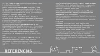 REFERÊNCIAS
ALEX, Sun. Projeto da Praça: Convívio e Exclusão no Espaço Público.
2. Ed. São Paulo: Senac, 2011.
ARAÚJO, Sandro Gama de. Mirar a Cidade: visões sobre a praça
Floriano Peixoto e a praça Marechal Deodoro no início do século
XX. 2002. Trabalho Final de Graduação (Bacharelado em Arquitetura
e Urbanismo). Universidade Federal de Alagoas, Departamento de
Arquitetura e Urbanismo, Maceió, 2002.
AUBERT, Daniel et al. Praça Dom Pedro II. 2013. Trabalho da
Disciplina Teoria e Técnica do Restauro (Bacharelado em Arquitetura
e Urbanismo), Faculdade de Arquitetura e Urbanismo, Universidade
Federal de Alagoas, Maceió, 2013.
BEZERRA, Luanne de Amorim. Valores e Significados do Sítio
Histórico do Centro De Maceió/AL: Diretrizes para o Plano de Gestão
da Conservação Urbana. Trabalho Final de Graduação (Bacharelado
em Arquitetura e Urbanismo) – Faculdade de Arquitetura e
Urbanismo, Universidade Federal de Alagoas, Maceió, 2013.
BOOTH, Wayne C. A arte da pesquisa. São Paulo: Martins Fontes,
2000.
BRAGA, Karina Peixoto. A praça na cidade de Maceió: análise da
evolução espacial e de usos. Trabalho Final de Graduação
(Bacharelado em Arquitetura e Urbanismo) – Departamento de
Arquitetura e Urbanismo, Universidade Federal de Alagoas, Maceió,
2003
BRANCO, Fabiana Rodrigues Castelo. A Praça e o Traçado da Cidade.
1993. Trabalho Final de Graduação (Bacharelado em Arquitetura e
Urbanismo). Universidade Federal de Alagoas, Faculdade de
Arquitetura e Urbanismo, Maceió, 1993.
BRASIL. Ministério das Cidades. Portal Capacidades. 1º Curso a
distância de autoinstrução - Reabilitação Urbana com foco em
Áreas Centrais. 2013. Disponível em>
http://www.capacidades.gov.br/evento/131/1%C2%BA+Curso+a+dis
tancia+de+autoinstrucao+-
+Reabilitacao+Urbana+com+foco+em+Areas+Centrais>. Acesso em:
07 abr. 2014
CAVALCANTI, Verônica Robalinho. Ideias antigas e ainda
dominantes: Maceió um caso exemplar. IN: Encontro Nacional de
Tecnologia do Ambiente Construído ENTAC. Maceió. 2000.
COSTA, Craveiro. Maceió. Maceió: SERGASA, 1981.
Declaração de Amsterdã. Congresso do patrimônio arquitetônico
europeu. Conselho da Europa. Ano europeu do patrimônio
arquitetônico. Amsterdã, outubro de 1975. In: CURY, Isabelle (org).
Cartas Patrimoniais. Rio de Janeiro: IPHAN, Edições do Patrimônio,
2004, p. 199-210.
 