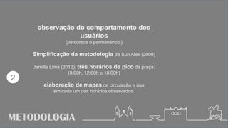 METODOLOGIA
observação do comportamento dos
usuários
(percursos e permanência)
Simplificação da metodologia de Sun Alex (2009)
Jamille Lima (2012): três horários de pico da praça:
(8:00h, 12:00h e 18:00h)
elaboração de mapas de circulação e uso
em cada um dos horários observados.
2
 