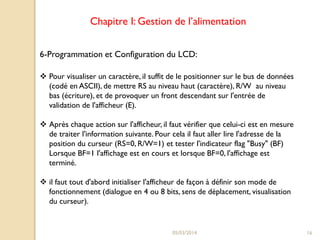 Chapitre I: Gestion de l’alimentation
6-Programmation et Configuration du LCD:
 Pour visualiser un caractère, il suffit de le positionner sur le bus de données
(codé en ASCII), de mettre RS au niveau haut (caractère), R/W au niveau
bas (écriture), et de provoquer un front descendant sur l'entrée de
validation de l'afficheur (E).

 Après chaque action sur l'afficheur, il faut vérifier que celui-ci est en mesure
de traiter l'information suivante. Pour cela il faut aller lire l'adresse de la
position du curseur (RS=0, R/W=1) et tester l'indicateur flag "Busy" (BF)
Lorsque BF=1 l'affichage est en cours et lorsque BF=0, l'affichage est
terminé.
 il faut tout d'abord initialiser l'afficheur de façon à définir son mode de
fonctionnement (dialogue en 4 ou 8 bits, sens de déplacement, visualisation
du curseur).

05/03/2014

16

 
