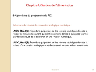 Chapitre I: Gestion de l’alimentation
8-Algorithme du programme du PIC:

b-Lecture du résultat de conversion analogique numérique :
ADC_Read(0); Procédure qui permet de lire en une seule ligne de code la
valeur de l’image du courant qui signifie en même temps la puissance fournie
par la batterie, et de le convertir en une valeur numérique.

ADC_Read(1); Procédure qui permet de lire en une seule ligne de code la
valeur d’une tension analogique et de la convertir en une valeur numérique.

05/03/2014

19

 