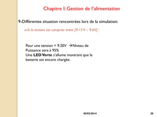 Chapitre I: Gestion de l’alimentation
9-Différentes situation rencontrées lors de la simulation:
a-Si la tension est comprise entre [9.15 V – 9.6V] :

Pour une tension = 9.20V Niveau de
Puissance sera à 95%
Une LED Verte s’allume montrant que la
batterie est encore chargée.

05/03/2014

20

 